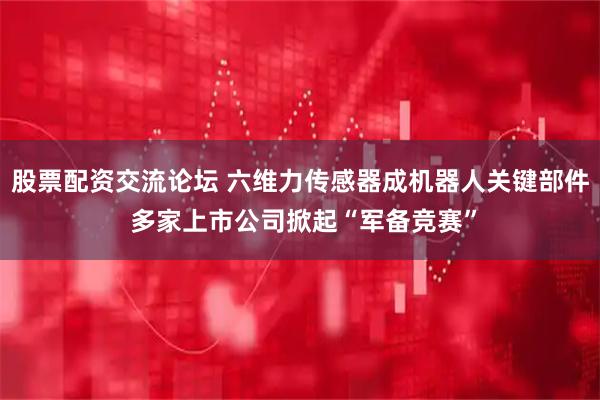 股票配资交流论坛 六维力传感器成机器人关键部件 多家上市公司掀起“军备竞赛”