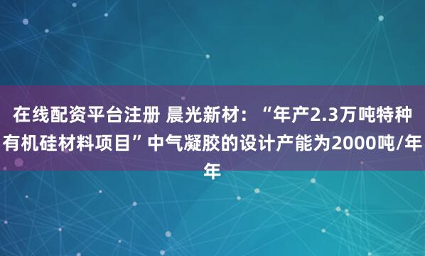 在线配资平台注册 晨光新材：“年产2.3万吨特种有机硅材料项目”中气凝胶的设计产能为2000吨/年