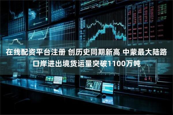 在线配资平台注册 创历史同期新高 中蒙最大陆路口岸进出境货运量突破1100万吨