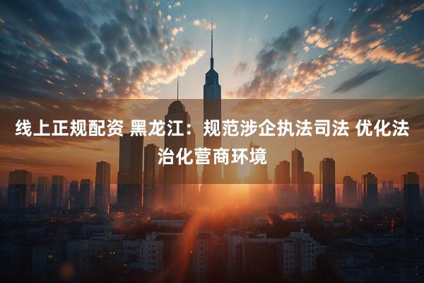 线上正规配资 黑龙江：规范涉企执法司法 优化法治化营商环境