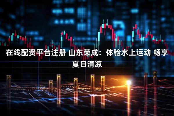 在线配资平台注册 山东荣成：体验水上运动 畅享夏日清凉