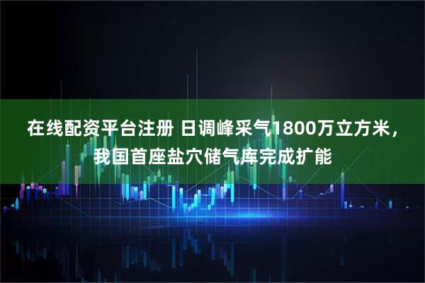 在线配资平台注册 日调峰采气1800万立方米，我国首座盐穴储气库完成扩能