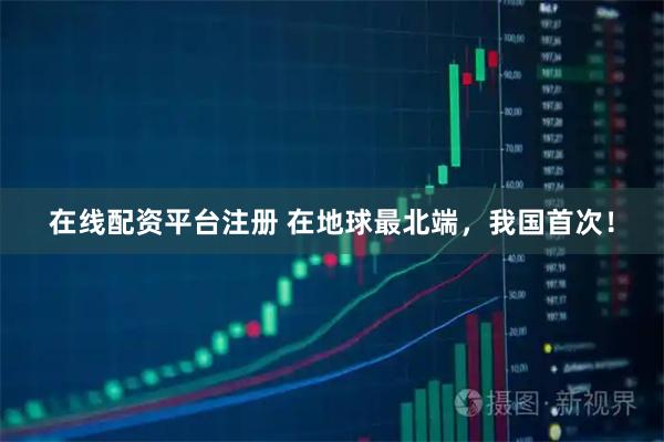 在线配资平台注册 在地球最北端，我国首次！