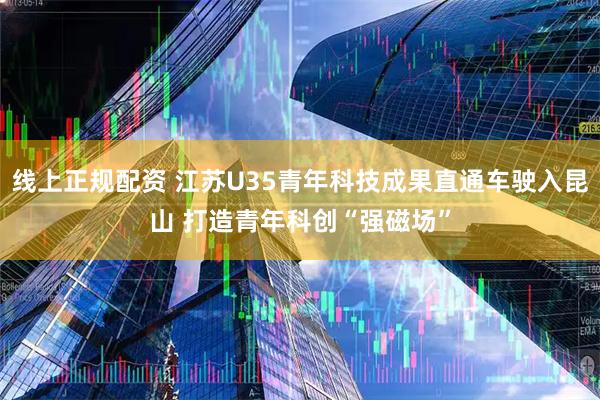 线上正规配资 江苏U35青年科技成果直通车驶入昆山 打造青年科创“强磁场”