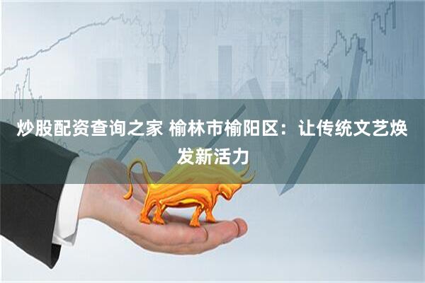 炒股配资查询之家 榆林市榆阳区：让传统文艺焕发新活力