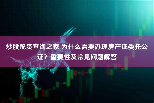 炒股配资查询之家 为什么需要办理房产证委托公证？重要性及常见问题解答