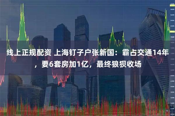线上正规配资 上海钉子户张新国：霸占交通14年，要6套房加1亿，最终狼狈收场