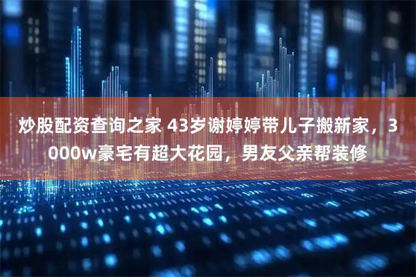 炒股配资查询之家 43岁谢婷婷带儿子搬新家，3000w豪宅有超大花园，男友父亲帮装修