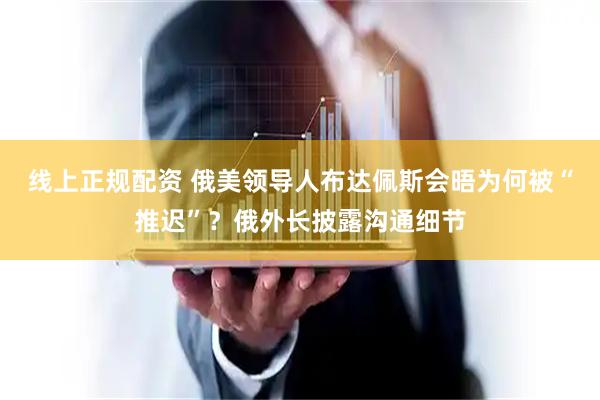 线上正规配资 俄美领导人布达佩斯会晤为何被“推迟”？俄外长披露沟通细节