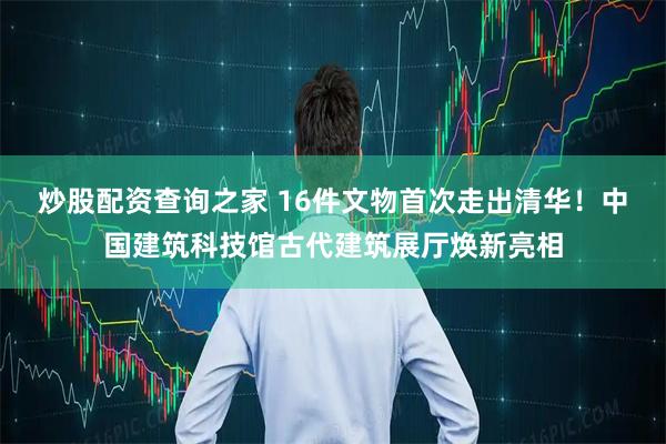炒股配资查询之家 16件文物首次走出清华！中国建筑科技馆古代建筑展厅焕新亮相