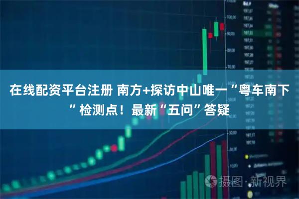 在线配资平台注册 南方+探访中山唯一“粤车南下”检测点！最新“五问”答疑