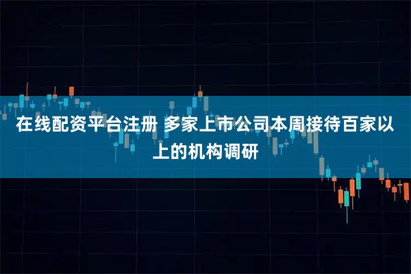 在线配资平台注册 多家上市公司本周接待百家以上的机构调研