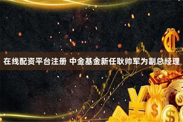 在线配资平台注册 中金基金新任耿帅军为副总经理