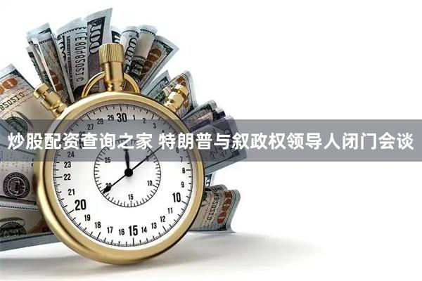 炒股配资查询之家 特朗普与叙政权领导人闭门会谈