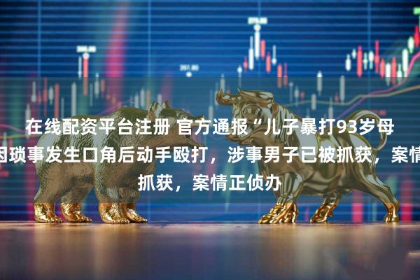 在线配资平台注册 官方通报“儿子暴打93岁母亲”：因琐事发生口角后动手殴打，涉事男子已被抓获，案情正侦办