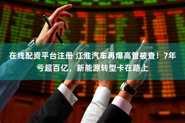 在线配资平台注册 江淮汽车再爆高管被查！7年亏超百亿，新能源转型卡在路上
