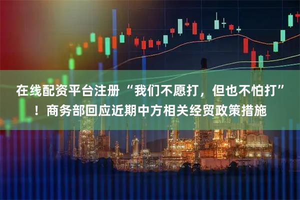 在线配资平台注册 “我们不愿打，但也不怕打”！商务部回应近期中方相关经贸政策措施