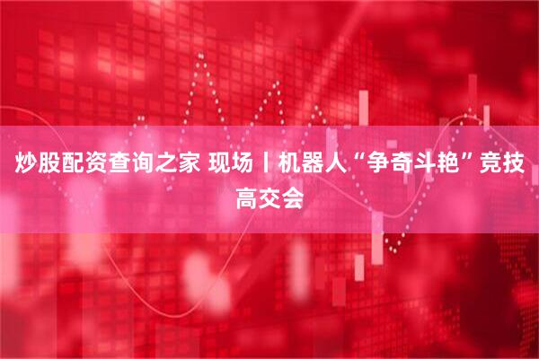 炒股配资查询之家 现场丨机器人“争奇斗艳”竞技高交会