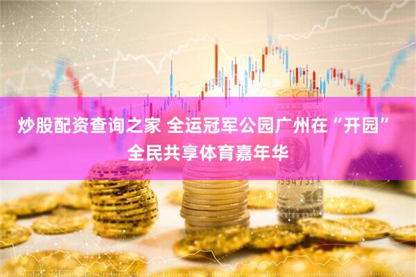 炒股配资查询之家 全运冠军公园广州在“开园” 全民共享体育嘉年华