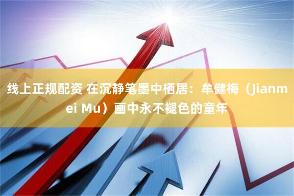 线上正规配资 在沉静笔墨中栖居：牟健梅（Jianmei Mu）画中永不褪色的童年