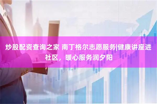 炒股配资查询之家 南丁格尔志愿服务|健康讲座进社区，暖心服务润夕阳