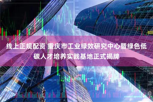 线上正规配资 重庆市工业绿效研究中心暨绿色低碳人才培养实践基地正式揭牌