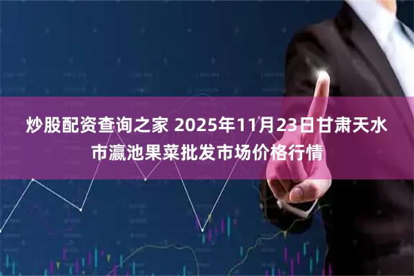 炒股配资查询之家 2025年11月23日甘肃天水市瀛池果菜批发市场价格行情