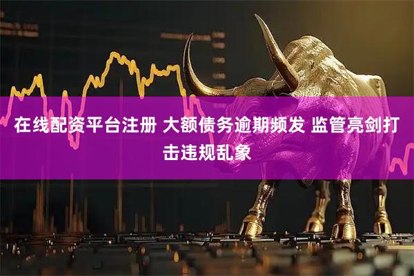 在线配资平台注册 大额债务逾期频发 监管亮剑打击违规乱象