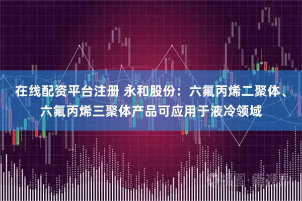在线配资平台注册 永和股份：六氟丙烯二聚体、六氟丙烯三聚体产品可应用于液冷领域