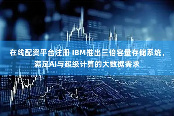 在线配资平台注册 IBM推出三倍容量存储系统，满足AI与超级计算的大数据需求