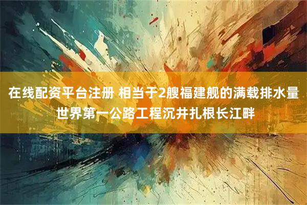 在线配资平台注册 相当于2艘福建舰的满载排水量 世界第一公路工程沉井扎根长江畔