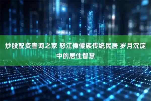 炒股配资查询之家 怒江傈僳族传统民居 岁月沉淀中的居住智慧