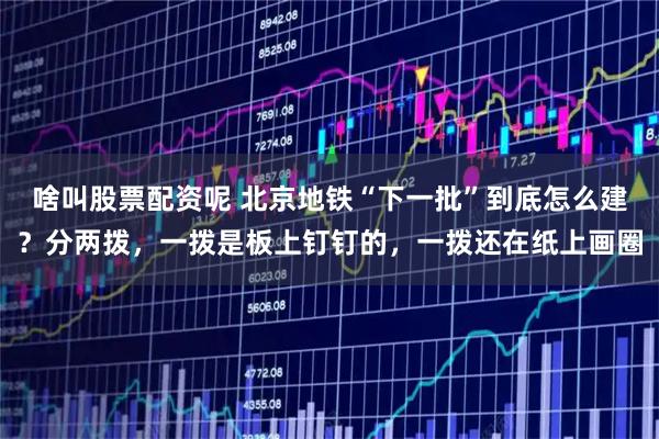 啥叫股票配资呢 北京地铁“下一批”到底怎么建？分两拨，一拨是板上钉钉的，一拨还在纸上画圈