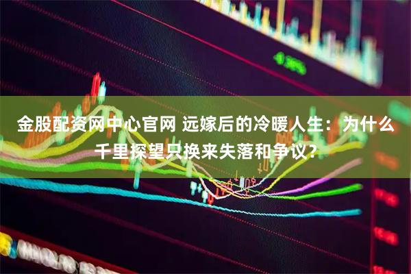金股配资网中心官网 远嫁后的冷暖人生：为什么千里探望只换来失落和争议？