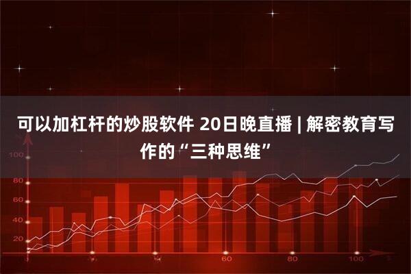 可以加杠杆的炒股软件 20日晚直播 | 解密教育写作的“三种思维”