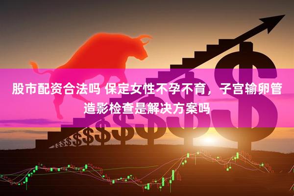 股市配资合法吗 保定女性不孕不育，子宫输卵管造影检查是解决方案吗