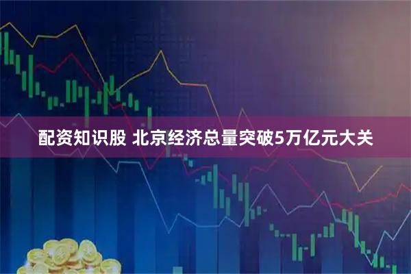 配资知识股 北京经济总量突破5万亿元大关