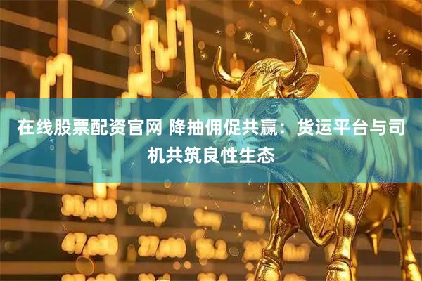 在线股票配资官网 降抽佣促共赢：货运平台与司机共筑良性生态