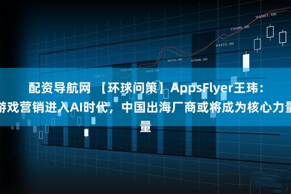 配资导航网 【环球问策】AppsFlyer王玮：游戏营销进入AI时代，中国出海厂商或将成为核心力量