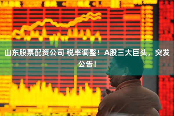 山东股票配资公司 税率调整！A股三大巨头，突发公告！