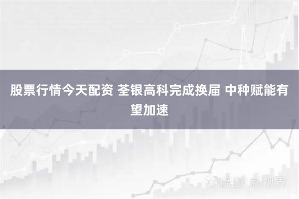 股票行情今天配资 荃银高科完成换届 中种赋能有望加速