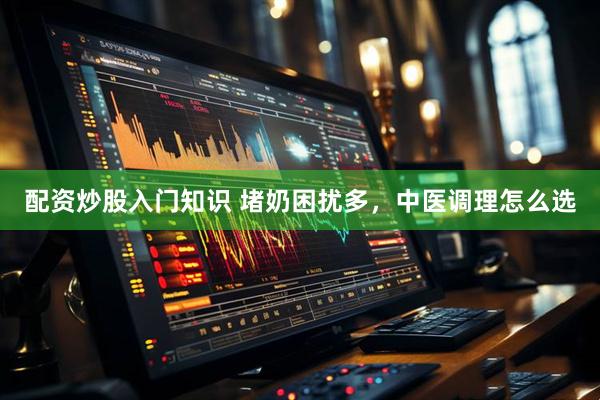 配资炒股入门知识 堵奶困扰多，中医调理怎么选
