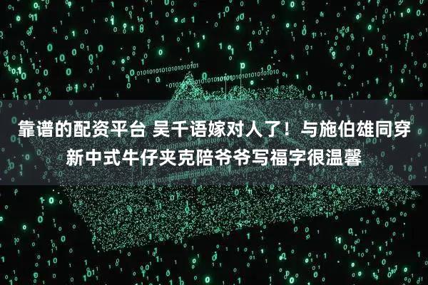 靠谱的配资平台 吴千语嫁对人了！与施伯雄同穿新中式牛仔夹克陪爷爷写福字很温馨