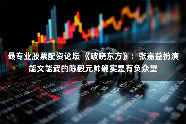 最专业股票配资论坛 《破晓东方》：张嘉益扮演能文能武的陈毅元帅确实是有负众望