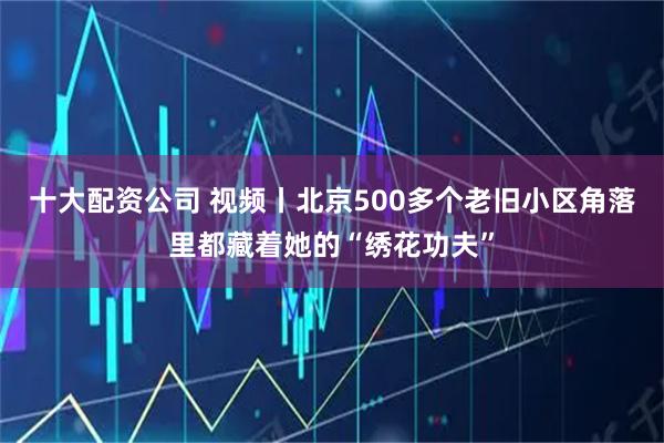 十大配资公司 视频丨北京500多个老旧小区角落里都藏着她的“绣花功夫”