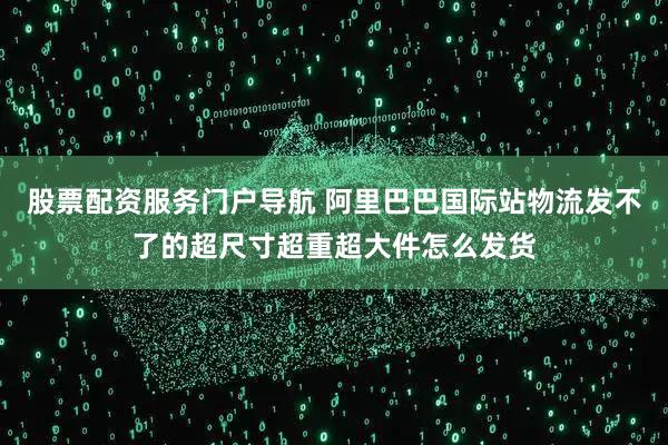股票配资服务门户导航 阿里巴巴国际站物流发不了的超尺寸超重超大件怎么发货