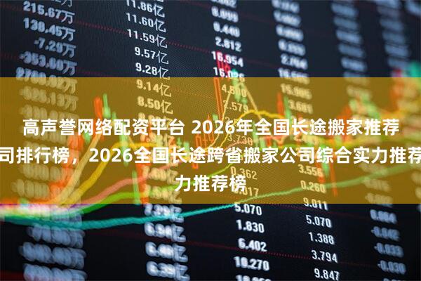 高声誉网络配资平台 2026年全国长途搬家推荐公司排行榜，2026全国长途跨省搬家公司综合实力推荐榜