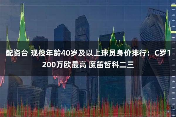 配资台 现役年龄40岁及以上球员身价排行：C罗1200万欧最高 魔笛哲科二三