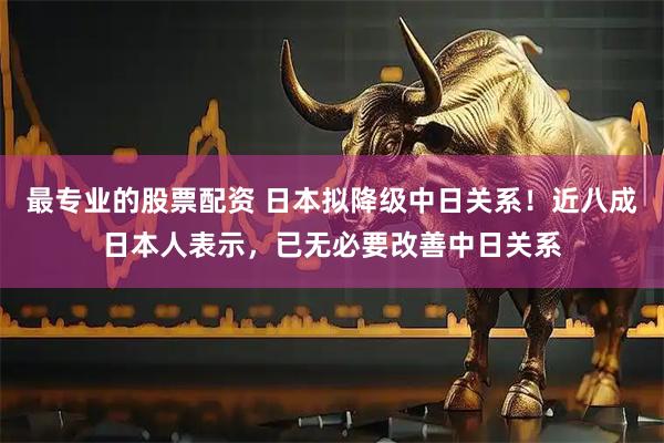 最专业的股票配资 日本拟降级中日关系！近八成日本人表示，已无必要改善中日关系
