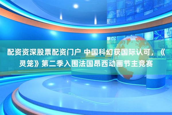 配资资深股票配资门户 中国科幻获国际认可，《灵笼》第二季入围法国昂西动画节主竞赛